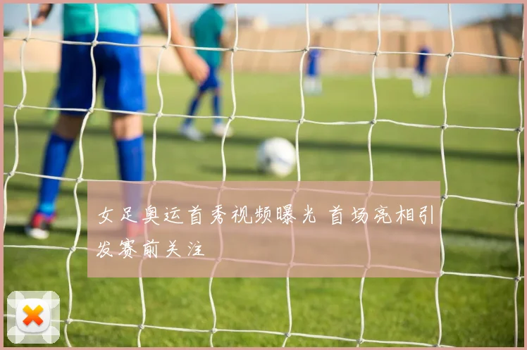 女足奥运首秀视频曝光 首场亮相引发赛前关注