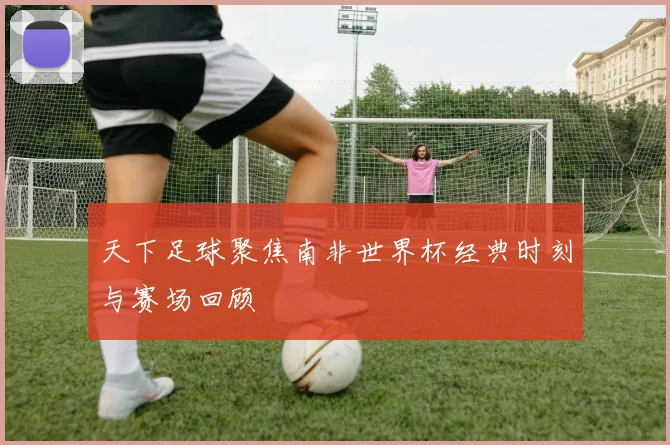 天下足球聚焦南非世界杯经典时刻与赛场回顾