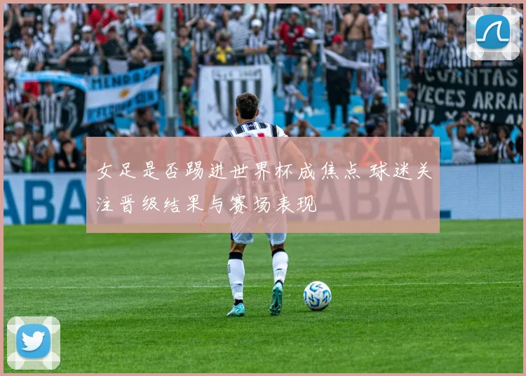 女足是否踢进世界杯成焦点 球迷关注晋级结果与赛场表现