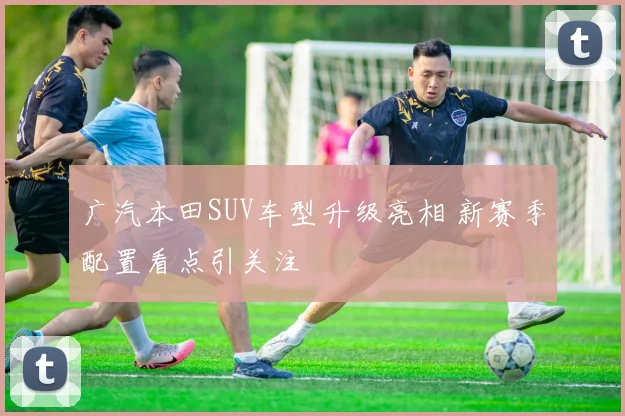 广汽本田SUV车型升级亮相 新赛季配置看点引关注