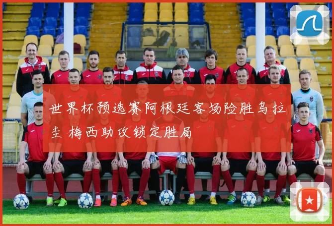 世界杯预选赛阿根廷客场险胜乌拉圭 梅西助攻锁定胜局