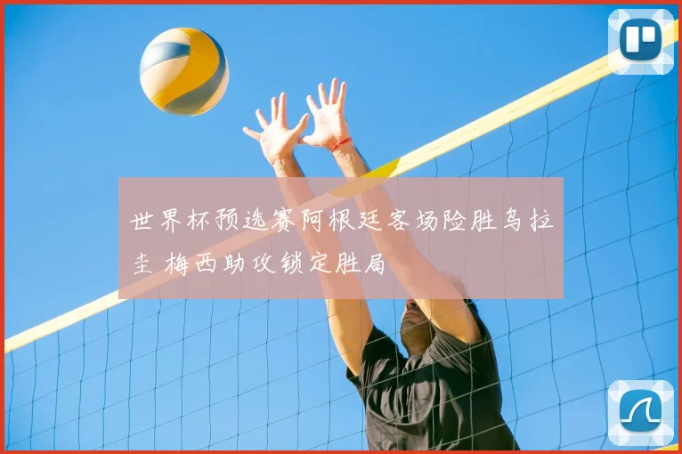 世界杯预选赛阿根廷客场险胜乌拉圭 梅西助攻锁定胜局