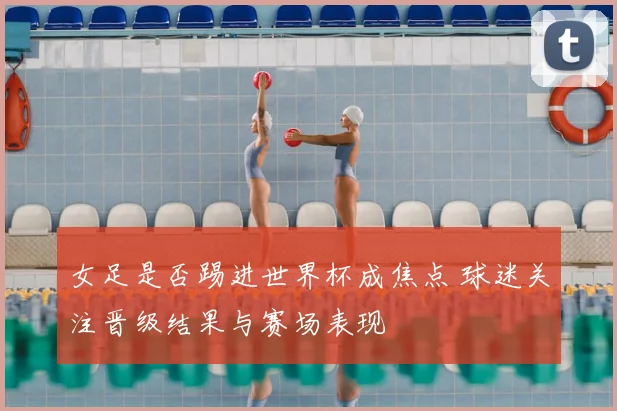 女足是否踢进世界杯成焦点 球迷关注晋级结果与赛场表现