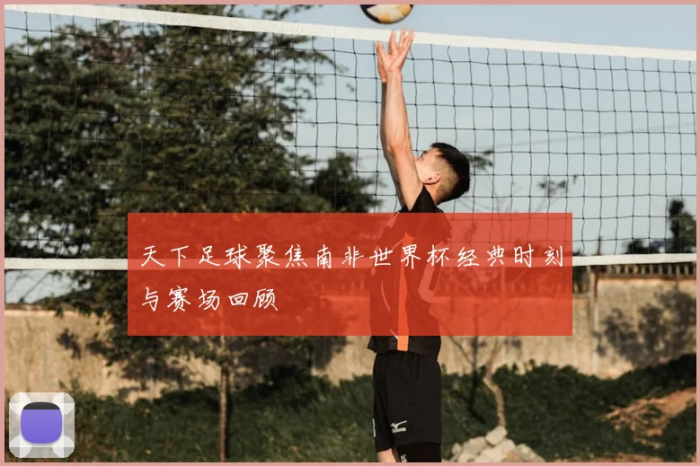 天下足球聚焦南非世界杯经典时刻与赛场回顾