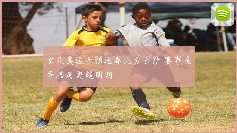 女足奥运会预选赛比分出炉 赛事竞争格局更趋明朗