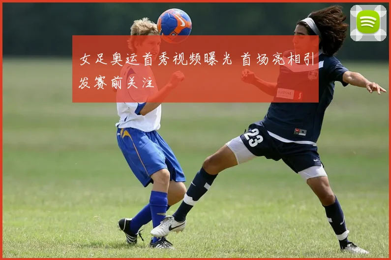 女足奥运首秀视频曝光 首场亮相引发赛前关注