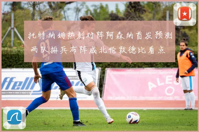 托特纳姆热刺对阵阿森纳首发预测 两队排兵布阵成北伦敦德比看点