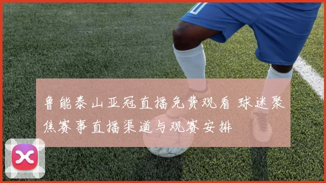 鲁能泰山亚冠直播免费观看 球迷聚焦赛事直播渠道与观赛安排