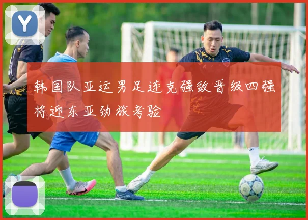 韩国队亚运男足连克强敌晋级四强将迎东亚劲旅考验