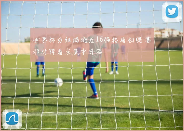 世界杯分组揭晓后16强格局初现 赛程对阵看点集中升温