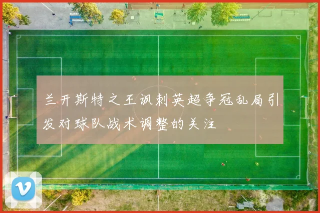 兰开斯特之王讽刺英超争冠乱局引发对球队战术调整的关注