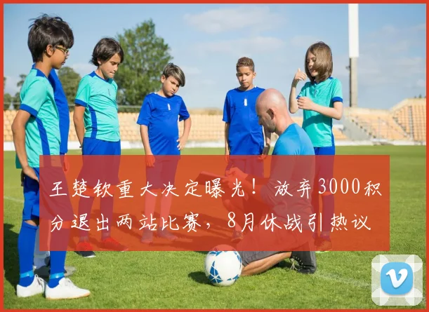 王楚钦重大决定曝光！放弃3000积分退出两站比赛，8月休战引热议