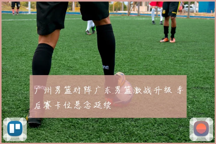 广州男篮对阵广东男篮激战升级 季后赛卡位悬念延续