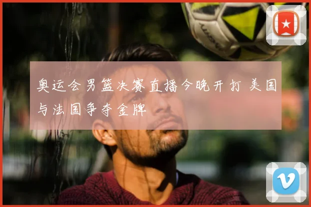 奥运会男篮决赛直播今晚开打 美国与法国争夺金牌