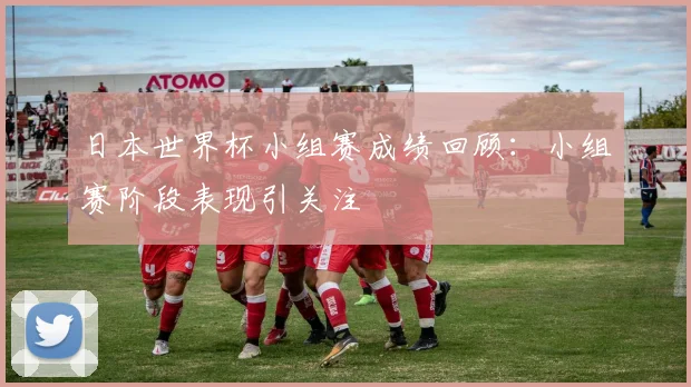日本世界杯小组赛成绩回顾：小组赛阶段表现引关注