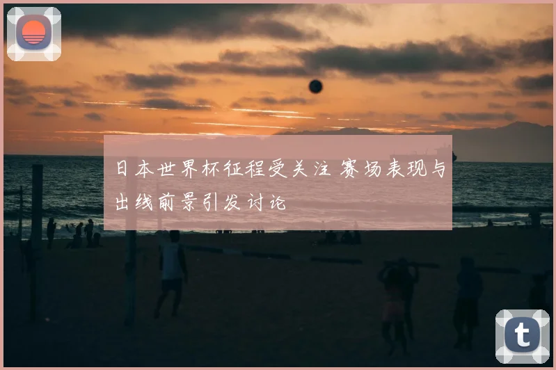 日本世界杯征程受关注 赛场表现与出线前景引发讨论