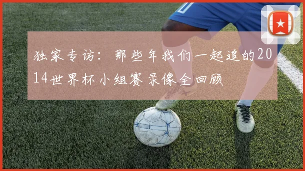 独家专访:那些年我们一起追的2014世界杯小组赛录像全回顾