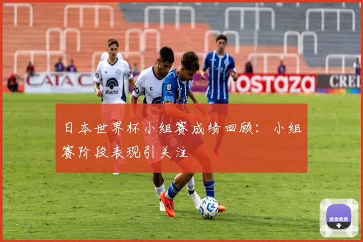 日本世界杯小组赛成绩回顾：小组赛阶段表现引关注