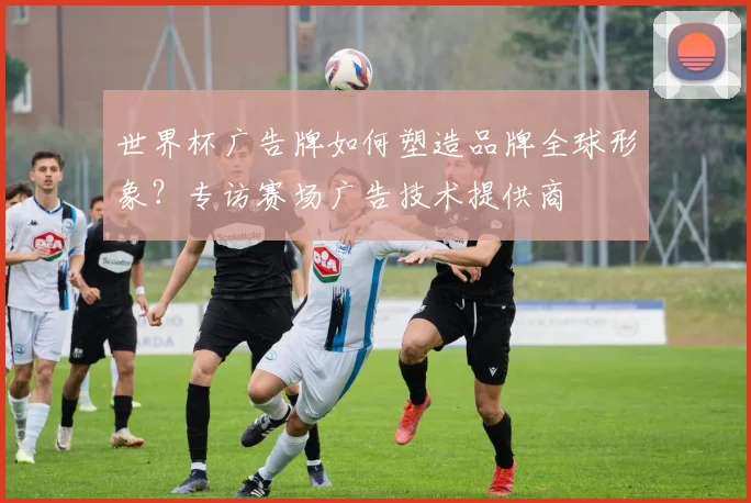 世界杯广告牌如何塑造品牌全球形象?专访赛场广告技术提供商