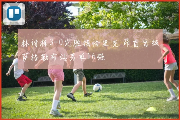 林诗栋3-0完胜扬恰里克 昂首晋级萨格勒布站男单16强